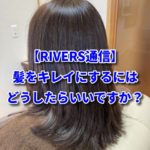 【RIVERS通信】髪をキレイにするにはどうしたらいいですか？