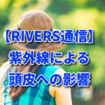 【RIVERS通信】紫外線による頭皮への影響　Vo.166